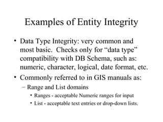 Examples of Entity Integrity
• Data Type Integrity: very common and
most basic. Checks only for “data type”
compatibility with DB Schema, such as:
numeric, character, logical, date format, etc.
• Commonly referred to in GIS manuals as:
– Range and List domains
• Ranges - acceptable Numeric ranges for input
• List - acceptable text entries or drop-down lists.
 