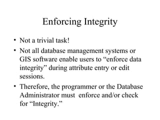 Enforcing Integrity
• Not a trivial task!
• Not all database management systems or
GIS software enable users to “enforce data
integrity” during attribute entry or edit
sessions.
• Therefore, the programmer or the Database
Administrator must enforce and/or check
for “Integrity.”
 