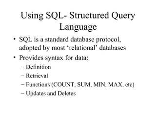 Using SQL- Structured Query
Language
• SQL is a standard database protocol,
adopted by most ‘relational’ databases
• Provides syntax for data:
– Definition
– Retrieval
– Functions (COUNT, SUM, MIN, MAX, etc)
– Updates and Deletes
 