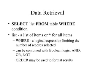 Data Retrieval
• SELECT list FROM table WHERE
condition
• list - a list of items or * for all items
– WHERE - a logical expression limiting the
number of records selected
– can be combined with Boolean logic: AND,
OR, NOT
– ORDER may be used to format results
 