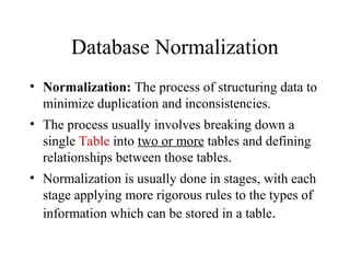 Database Normalization
• Normalization: The process of structuring data to
minimize duplication and inconsistencies.
• The process usually involves breaking down a
single Table into two or more tables and defining
relationships between those tables.
• Normalization is usually done in stages, with each
stage applying more rigorous rules to the types of
information which can be stored in a table.
 
