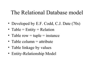 The Relational Database model
• Developed by E.F. Codd, C.J. Date (70s)
• Table = Entity = Relation
• Table row = tuple = instance
• Table column = attribute
• Table linkage by values
• Entity-Relationship Model
 