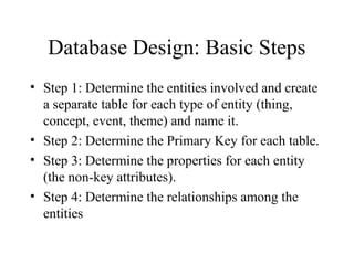 Database Design: Basic Steps
• Step 1: Determine the entities involved and create
a separate table for each type of entity (thing,
concept, event, theme) and name it.
• Step 2: Determine the Primary Key for each table.
• Step 3: Determine the properties for each entity
(the non-key attributes).
• Step 4: Determine the relationships among the
entities
 