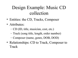 Design Example: Music CD
collection
• Entities: the CD, Tracks, Composer
• Attributes:
– CD (ID, title, musician, cost, etc.)
– Track (song title, length, order number)
– Composer (name, genre, DOB, DOD)
• Relationships: CD to Track, Composer to
Track
 