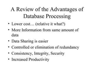 A Review of the Advantages of
Database Processing
• Lower cost… (relative it what?)
• More Information from same amount of
data
• Data Sharing is easier
• Controlled or elimination of redundancy
• Consistency, Integrity, Security
• Increased Productivity
 