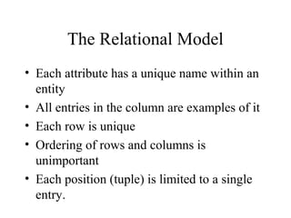 The Relational Model
• Each attribute has a unique name within an
entity
• All entries in the column are examples of it
• Each row is unique
• Ordering of rows and columns is
unimportant
• Each position (tuple) is limited to a single
entry.
 