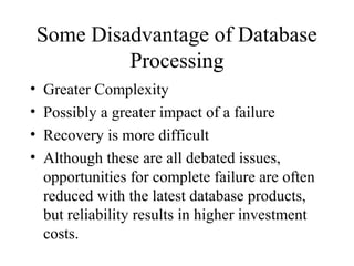 Some Disadvantage of Database
Processing
• Greater Complexity
• Possibly a greater impact of a failure
• Recovery is more difficult
• Although these are all debated issues,
opportunities for complete failure are often
reduced with the latest database products,
but reliability results in higher investment
costs.
 
