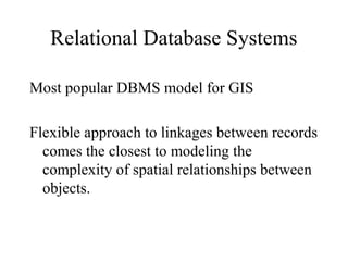 Relational Database Systems
Most popular DBMS model for GIS
Flexible approach to linkages between records
comes the closest to modeling the
complexity of spatial relationships between
objects.
 
