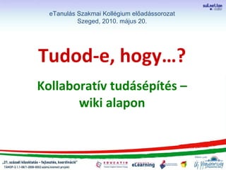 Tudod-e, hogy…? Kollaboratív tudásépítés – wiki alapon eTanulás Szakmai Kollégium előadássorozat Szeged, 2010. május 20. 