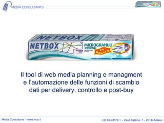 Il tool di web media planning e managment
e l’automazione delle funzioni di scambio
dati per delivery, controllo e post-buy

Media Consultants – www.mcs.it

+39 02-48578.1 – Via A.Salaino, 7 – 20144 Milano

 