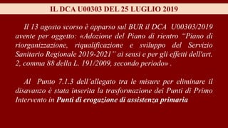 IL DCA U00303 DEL 25 LUGLIO 2019
Il 13 agosto scorso è apparso sul BUR il DCA U00303/2019
avente per oggetto: «Adozione del Piano di rientro “Piano di
riorganizzazione, riqualificazione e sviluppo del Servizio
Sanitario Regionale 2019-2021” ai sensi e per gli effetti dell'art.
2, comma 88 della L. 191/2009, secondo periodo» .
Al Punto 7.1.3 dell’allegato tra le misure per eliminare il
disavanzo è stata inserita la trasformazione dei Punti di Primo
Intervento in Punti di erogazione di assistenza primaria
 