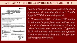ASL LATINA – DELIBERA 849 DEL 12 SETTEMBRE 2019
Benché i Comitati avessero fatto richiesta di
partecipare al procedimento ex art. 9 della
legge 241/1990 sono stati ignorati.
Il 12 settembre 2019 l’Azienda USL Latina
ha adottato in gran fretta una deliberazione
con cui ha disposto di disattivare i Punti di
primo intervento con decorrenza 1° gennaio
2020 e di attivare dalla stessa data apposite
strutture territoriali deputate alla gestione
delle urgenze territoriali.
 