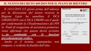 IL NUOVO DECRETO 469/2019 PER IL PIANO DI RIENTRO
Il 14/11/2019 (15 giorni prima dell’udienza
per la discussione del nostro ricorso) la
Regione Lazio ha annullato il DCA
U00303/2019 con il DCA U00469 con il quale
pur confermando la «Trasformazione» dei PPI
in Punti di erogazione di assistenza primaria»
viene affermato che questo dovrà avvenire
«…in continuità con le funzioni
precedentemente svolte».
Anche se il termine «autotutela» non
compare, è evidente la finalità dell’atto.
 