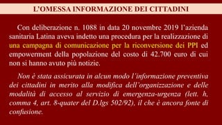 L’OMESSA INFORMAZIONE DEI CITTADINI
Con deliberazione n. 1088 in data 20 novembre 2019 l’azienda
sanitaria Latina aveva indetto una procedura per la realizzazione di
una campagna di comunicazione per la riconversione dei PPI ed
empowerment della popolazione del costo di 42.700 euro di cui
non si hanno avuto più notizie.
Non è stata assicurata in alcun modo l’informazione preventiva
dei cittadini in merito alla modifica dell’organizzazione e delle
modalità di accesso al servizio di emergenza-urgenza (lett. h,
comma 4, art. 8-quater del D.lgs 502/92), il che è ancora fonte di
confusione.
 