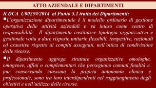 Il DCA U00259/2014 al Punto 5.2 tratta dei Dipartimenti:
L’organizzazione dipartimentale è il modello ordinario di gestione
operativa delle attività aziendali e va inteso come centro di
responsabilità. Il dipartimento costituisce tipologia organizzativa e
gestionale volta a dare risposte unitarie flessibili, tempestive, razionali
ed esaustive rispetto ai compiti assegnati, nell’ottica di condivisione
delle risorse.
ATTO AZIENDALE E DIPARTIMENTI
Il dipartimento aggrega strutture organizzative omologhe,
omogenee, affini o complementari che perseguono comuni finalità e,
pur conservando ciascuna la propria autonomia clinica e
professionale, sono tra loro interdipendenti nel raggiungimento degli
obiettivi e nell’utilizzo delle risorse.
 