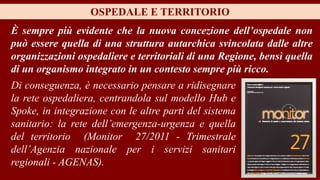 È sempre più evidente che la nuova concezione dell’ospedale non
può essere quella di una struttura autarchica svincolata dalle altre
organizzazioni ospedaliere e territoriali di una Regione, bensì quella
di un organismo integrato in un contesto sempre più ricco.
OSPEDALE E TERRITORIO
Di conseguenza, è necessario pensare a ridisegnare
la rete ospedaliera, centrandola sul modello Hub e
Spoke, in integrazione con le altre parti del sistema
sanitario: la rete dell’emergenza-urgenza e quella
del territorio (Monitor 27/2011 - Trimestrale
dell’Agenzia nazionale per i servizi sanitari
regionali - AGENAS).
 