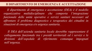 Il dipartimento di emergenza e accettazione (DEA) è il modello
organizzativo multidisciplinare che comporta l’integrazione
funzionale delle unità operative e servizi sanitari necessari ad
affrontare il problema diagnostico e terapeutico dei cittadini in
situazioni di emergenza e/o urgenza sanitaria.
Il DIPARTIMENTO DI EMERGENZA E ACCETTAZIONE
Il DEA dell’azienda sanitaria locale dovrebbe rappresentare il
collegamento funzionale tra i presìdi territoriali ed i servizi e le
divisioni dell’ospedale di riferimento comunque impegnati
nell’urgenza.
 