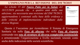 La scheda 15 del Nuovo Patto per la Salute del
18/12/2019 prevede che a quattro anni dalla sua
adozione, sia necessaria una revisione del DM 70/2015,
aggiornandone i contenuti sulla base delle evidenze e
delle criticità di implementazione individuate dalle
diverse Regioni.
L’IMPEGNO PER LA REVISIONE DEL DM 70/2015
Questa è l’occasione per riconsiderare il Sistema di Emergenza
Sanitaria sia nella Fase di allarme che nella Fase di risposta
costruendo una rete di strutture di diversa complessità assistenziale
e armonizzando l’organizzazione a livello nazionale tenendo conto
anche delle indicazioni delle società scientifiche.
 