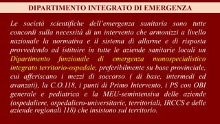 DIPARTIMENTO INTEGRATO DI EMERGENZA
Le società scientifiche dell’emergenza sanitaria sono tutte
concordi sulla necessità di un intervento che armonizzi a livello
nazionale la normativa e il sistema di allarme e di risposta
provvedendo ad istituire in tutte le aziende sanitarie locali un
Dipartimento funzionale di emergenza monospecialistico
integrato territorio-ospedale, preferibilmente su base provinciale,
cui afferiscano i mezzi di soccorso ( di base, intermedi ed
avanzati), la C.O.118, i punti di Primo Intervento, i PS con OBI
generale e pediatrica e la MEU-semintensiva delle aziende
(ospedaliere, ospedaliero-universitarie, territoriali, IRCCS e delle
aziende regionali 118) che insistono sul territorio.
 