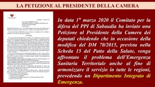 In data 1° marzo 2020 il Comitato per la
difesa del PPI di Sabaudia ha inviato una
Petizione al Presidente della Camera dei
deputati chiedendo che in occasione della
modifica del DM 70/2015, prevista nella
Scheda 15 del Patto della Salute, venga
affrontato il problema dell’Emergenza
Sanitaria Territoriale anche al fine di
armonizzare il servizio in tutte le regioni,
prevedendo un Dipartimento Integrato di
Emergenza.
LA PETIZIONE AL PRESIDENTE DELLA CAMERA
 