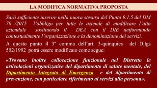 «Trovano inoltre collocazione funzionale nel Distretto le
articolazioni organizzative del dipartimento di salute mentale, del
Dipartimento Integrato di Emergenza e del dipartimento di
prevenzione, con particolare riferimento ai servizi alla persona».
LA MODIFICA NORMATIVA PROPOSTA
Sarà sufficiente inserire nella nuova stesura del Punto 9.1.5 del DM
70 /2015 l’obbligo per tutte le aziende di modificare l’atto
aziendale sostituendo il DEA con il DIE uniformando
contestualmente l’organizzazione e la denominazione dei servizi.
A questo punto il 3° comma dell’art. 3-quinquies del D.lgs
502/1992 potrà essere modificato come segue:
 