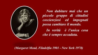 Non dubitare mai che un
piccolo gruppo di cittadini
coscienziosi ed impegnati
possa cambiare il mondo.
In verità è l’unica cosa
che è sempre accaduta.
(Margaret Mead, Filadelfia 1901 - New York 1978)
 