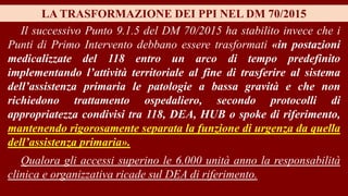 LA TRASFORMAZIONE DEI PPI NEL DM 70/2015
Il successivo Punto 9.1.5 del DM 70/2015 ha stabilito invece che i
Punti di Primo Intervento debbano essere trasformati «in postazioni
medicalizzate del 118 entro un arco di tempo predefinito
implementando l’attività territoriale al fine di trasferire al sistema
dell’assistenza primaria le patologie a bassa gravità e che non
richiedono trattamento ospedaliero, secondo protocolli di
appropriatezza condivisi tra 118, DEA, HUB o spoke di riferimento,
mantenendo rigorosamente separata la funzione di urgenza da quella
dell’assistenza primaria».
Qualora gli accessi superino le 6.000 unità anno la responsabilità
clinica e organizzativa ricade sul DEA di riferimento.
 