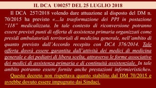IL DCA U00257 DEL 25 LUGLIO 2018
Il DCA 257/2018 volendo dare attuazione al disposto del DM n.
70/2015 ha previsto «…la trasformazione dei PPI in postazione
“118” medicalizzata. In tale contesto di riconversione potranno
essere previsti punti di offerta di assistenza primaria organizzati come
presidi ambulatoriali territoriali di medicina generale, nell’ambito di
quanto previsto dall’Accordo recepito con DCA 376/2014. Tale
offerta dovrà essere garantita dall’attività dei medici di medicina
generale e dei pediatri di libera scelta, attraverso le forme associative
dei medici di assistenza primaria e di continuità assistenziale. In tale
ambito potranno essere fornite anche prestazioni infermieristiche».
Questo decreto non rispettava quanto stabilito dal DM 70/2015 e
avrebbe dovuto essere impugnato dai Sindaci.
 