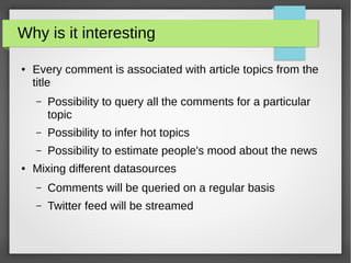 Why is it interesting
● Every comment is associated with article topics from the
title
– Possibility to query all the comments for a particular
topic
– Possibility to infer hot topics
– Possibility to estimate people's mood about the news
● Mixing different datasources
– Comments will be queried on a regular basis
– Twitter feed will be streamed
 