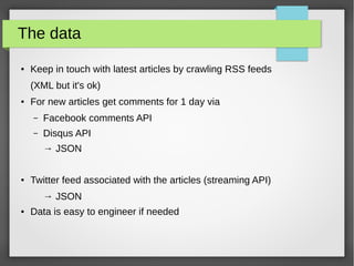 The data
● Keep in touch with latest articles by crawling RSS feeds
(XML but it's ok)
● For new articles get comments for 1 day via
– Facebook comments API
– Disqus API
→ JSON
● Twitter feed associated with the articles (streaming API)
→ JSON
● Data is easy to engineer if needed
 