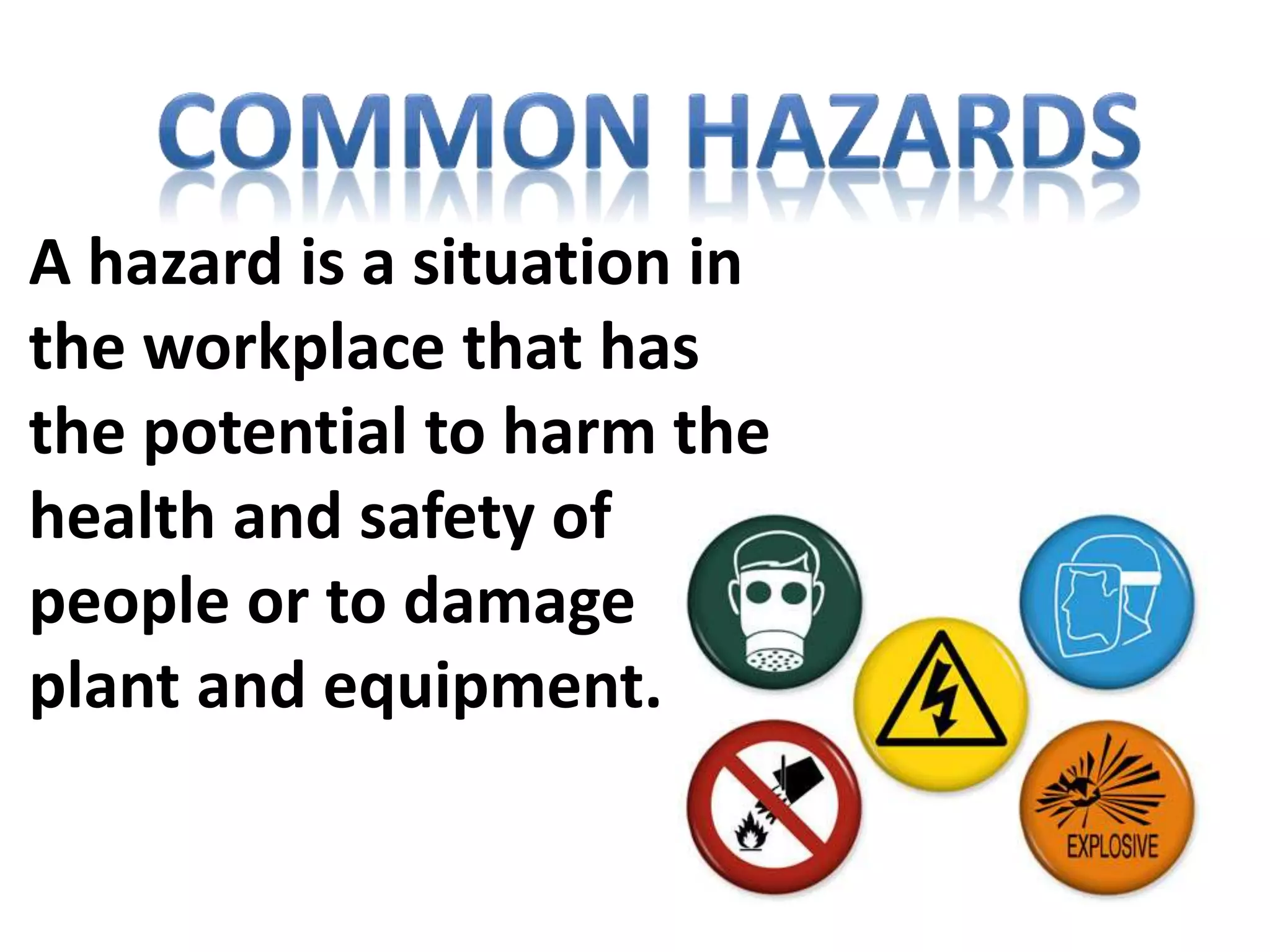 A hazard is a situation in
the workplace that has
the potential to harm the
health and safety of
people or to damage
plant and equipment.