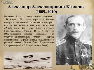 ААллееккссааннддрр ААллееккссааннддррооввиичч ККааззааккоовв 
((11888899––11991199)) 
Казаков А. А. – выдающийся авиатор. 
В марте 1915 года первым в России 
совершил воздушный таран, после которого 
сам летчик остался жив, сбив немецкий 
«Альбатрос» (за что был удостоен 
Георгиевского оружия). В 1917 году на 
Юго-западном фронте возглавил 1-ю 
боевую авиационную группу – первое 
специальное истребительное соединение в 
русской армии. Лично сбил 17 вражеских 
аппаратов (и еще 15 в групповых боях). 
 
