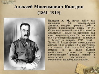ААллееккссеейй ММааккссииммооввиичч ККааллееддиинн 
((11886611––11991199)) 
Каледин А. М. начал войну как 
начальник 12-й кавалерийской 
дивизии, которая проявила себя в 
период Галицийской битвы (1914). 
Отличался высокой личной отвагой и 
доблестью. Только за неполный год 
смог получить ордена Св. Георгия 4-й 
и 3-й степеней (последний – за прорыв 
у Бендер в феврале 1915 года). 
Летом 1915 года принял командование 
сначала 41-м, а затем 12-м корпусами, 
а в начале 1916 года – 8-й армией. 
Именно на ее долю выпали 
наибольшие успехи в период 
Брусиловского прорыва, однако в 
последствии наступление, к 
сожалению, захлебнулось в крови. 
 
