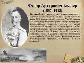ФФееддоорр ААррттууррооввиичч ККееллллеерр 
((11885577––11991188)) 
Келлер Ф. А. – прославленный генерал-кавалерист, 
«первая шашка русской армии», начал войну во 
главе 10-й кавалерийской дивизии. Уже 21 августа 
1914 года под Ярославце разбил австро-венгерскую 
кавалерийскую дивизию, причем в самый 
ответственный момент не побоялся бросить в бой 
даже свой конвой. Успешно действовал в сражении 
на р. Гнилая Липа. В конце марта 1915 года под 
Хотиным нанес поражение группе противника, 
двигавшейся в обход 9-й армии. За военные заслуги 
был награжден орденами Св. Георгия 4-й и 3-й 
степеней. 
 
