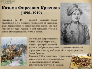 ККооззььммаа ФФииррссооввиичч ККррююччккоовв 
((11889900––11991199)) 
Крючков К. Ф. – простой донской казак, 
служивший в 3-м Донском полку, смог за несколько 
дней превратиться в национального героя. Его имя 
гремело по всей России, о нем выходили статья и 
книги, ему посвящались стихи и песни. 
Он стал для современников 
живым Ильей Муромцем, 
живым примером казачьей 
удали и храбрости, наполнив сердца современников 
гордостью за тех чудо-богатырей, которых рождала 
Земля Русская. 
Крючков К.Ф. стал первым георгиевским 
кавалером за то, что в одном бою, 
по распространенной версии, 
собственноручно убил 11 немцев. 
 