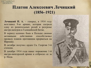 ППллааттоонн ААллееккссееееввиичч ЛЛееччииццккиийй 
((11885566––11992211)) 
Лечицкий П. А. – генерал, в 1914 году 
возглавил 9-ю армию, которая сыграла 
одну из решительных ролей в разгроме 
австро-венгров в Галицийской битве. 
В период осенних боев в Польше своими 
активными действиями способствовал 
провалу планов противника прорваться на 
Варшаву. 
В октябре получил орден Св. Георгия 3-й 
степени. 
В декабре 1914 года нанес поражение 1-й 
австро-венгерской армии и отбросил ее за 
р. Нида. 
 