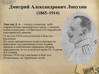 ДДммииттрриийй ААллееккссааннддррооввиичч ЛЛооппууххиинн 
((11886655––11991144)) 
Лопухин Д. А. – генерал, командир лейб- 
гвардии Конно-гренадерского полка, с началом 
войны командовал 1-й бригадой 2-й гвардейской 
кавалерийской дивизии. 
19 августа 1914 года отличился в бою под 
Каушеном. 
Он лично предпринимал атаки и выезжал на 
передовую, под ураганным огнем отдавая 
приказы и собственным примером ободряя 
кавалеристов, за что и получил орден Св. Георгия 
4-й степени. 
Осенью 1914 года участвовал в боях под 
Петроковым, где героически погиб. 
 