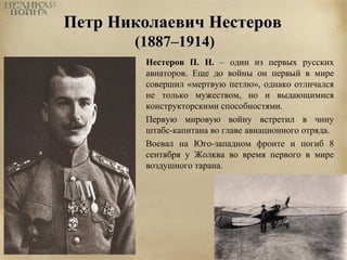 ППееттрр ННииккооллааееввиичч ННеессттеерроовв 
((11888877––11991144)) 
Нестеров П. Н. – один из первых русских 
авиаторов. Еще до войны он первый в мире 
совершил «мертвую петлю», однако отличался 
не только мужеством, но и выдающимися 
конструкторскими способностями. 
Первую мировую войну встретил в чину 
штабс-капитана во главе авиационного отряда. 
Воевал на Юго-западном фронте и погиб 8 
сентября у Жолква во время первого в мире 
воздушного тарана. 
 