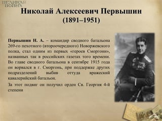 ННииккооллаайй ААллееккссееееввиичч ППееррввыышшиинн 
((11889911––11995511)) 
Первышин Н. А. – командир сводного батальона 
269-го пехотного (второочередного) Новоржевского 
полка, стал одним из первых «героев Сморгони», 
названных так в российских газетах того времени. 
Во главе сводного батальона в сентябре 1915 года 
он ворвался в г. Сморгонь, при поддержке других 
подразделений выбив оттуда вражеский 
кавалерийский батальон. 
За этот подвиг он получил орден Св. Георгия 4-й 
степени 
 