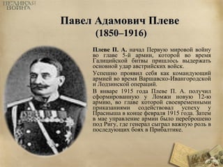 ППааввеелл ААддааммооввиичч ППллееввее 
((11885500––11991166)) 
Плеве П. А. начал Первую мировой войну 
во главе 5-й армии, которой во время 
Галицийской битвы пришлось выдержать 
основной удар австрийских войск. 
Успешно проявил себя как командующий 
армией во время Варшавско-Ивангородской 
и Лодзинской операций. 
В январе 1915 года Плеве П. А. получил 
сформированную у Ломжи новую 12-ю 
армию, во главе которой своевременными 
приказаниями содействовал успеху у 
Прасныша в конце февраля 1915 года. Затем 
в мае управление армии было переброшено 
под Ригу, где генерал сыграл важную роль в 
последующих боях в Прибалтике. 
 