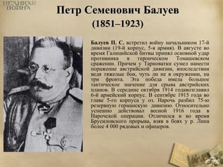 ППееттрр ССееммееннооввиичч ББааллууеевв 
((11885511––11992233)) 
Балуев П. С. встретил войну начальником 17-й 
дивизии (19-й корпус, 5-я армия). В августе во 
время Галицийской битвы принял основной удар 
противника в героическом Томашевском 
сражении. Причем у Тарноватки сумел нанести 
поражение австрийской дивизии, впоследствии 
ведя тяжелые бои, чуть ли не в окружении, на 
три фронта. Эта победа имела большое 
тактическое значение для срыва австрийских 
планов. В середине октября 1914 годавозглавил 
6-й армейский корпус. В сентябре 1915 года во 
главе 5-го корпуса у оз. Нарочь разбил 75-ю 
резервную германскую дивизию. Относительно 
успешно действовал весной 1916 года в 
Нарочской операции. Отличился и во время 
Брусиловского прорыва, взяв в боях у р. Липа 
более 4 000 рядовых и офицеров. 
 