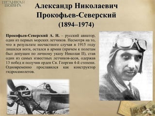 ААллееккссааннддрр ННииккооллааееввиичч 
ППррооккооффььеевв--ССееввееррссккиийй 
((11889944––11997744)) 
Прокофьев-Северский А. Н. – русский авиатор, 
один из первых морских летчиков. Несмотря на то, 
что в результате несчастного случая в 1915 году 
лишился ноги, остался в армии (причем к полетам 
был допущен по личному указу Николая II), став 
один из самых известных летчиков-асов, одержав 
13 побед и получив орден Св. Георгия 4-й степени. 
Одновременно прославился как конструктор 
гидросамолетов. 
 