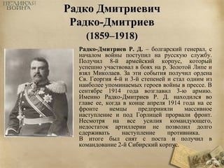 РРааддккоо ДДммииттррииееввиичч 
РРааддккоо--ДДммииттррииеевв 
((11885599––11991188)) 
Радко-Дмитриев Р. Д. – болгарский генерал, с 
началом войны поступил на русскую службу. 
Получил 8-й армейский корпус, который 
успешно участвовал в боях на р. Золотой Липе и 
взял Миколаев. За эти события получил ордена 
Св. Георгия 4-й и 3-й степеней и стал одним из 
наиболее упоминаемых героев войны в прессе. В 
сентябре 1914 года возглавил 3-ю армию. 
Именно Радко-Дмитриев Р. Д. находился во 
главе ее, когда в конце апреля 1914 года на ее 
фронте немцы предприняли массивное 
наступление и под Горлицей прорвали фронт. 
Несмотря на все усилия командующего, 
недостаток артиллерии не позволил долго 
сдерживать наступление противника. 
В итоге был снят с поста и получил в 
командование 2-й Сибирский корпус. 
 