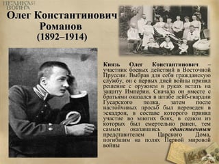 ООллеегг ККооннссттааннттииннооввиичч 
РРооммаанноовв 
((11889922––11991144)) 
Князь Олег Константинович – 
участник боевых действий в Восточной 
Пруссии. Выбрав для себя гражданскую 
службу, он с первых дней войны принял 
решение с оружием в руках встать на 
защиту Империи. Сначала он вместе с 
братьями оказался в штабе лейб-гвардии 
Гусарского полка, затем после 
настойчивых просьб был переведен в 
эскадрон, в составе которого принял 
участие во многих боях, в одном из 
которых был смертельно ранен, тем 
самым оказавшись единственным 
представителем Царского Дома, 
погибшим на полях Первой мировой 
войны 
 