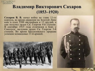 ВВллааддииммиирр ВВииккттооррооввиичч ССааххаарроовв 
((11885533––11992200)) 
Сахаров В. В. начал войну во главе 11-го 
корпуса, во время сражения на Золотой Липе 
взял в плен 3500 австрийцев и 12 орудий, а 
сам получил орден Св. Георгия 4-й степени. 
В сентябре 1915 года отличился в боях у 
Соколуса, заслужив орден Св. Георгия 3-й 
степени. Во время Брусиловского прорыва 
успешно командовал 11-й армией. 
 