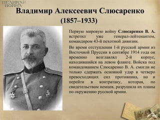 ВВллааддииммиирр ААллееккссееееввиичч ССллююссааррееннккоо 
((11885577––11993333)) 
Первую мировую войну Слюсаренко В. А. 
встретил уже генерал-лейтенантом, 
командиром 43-й пехотной дивизии. 
Во время отступления 1-й русской армии из 
Восточной Пруссии в сентябре 1914 года он 
временно возглавлял 2-й корпус, 
находившийся на левом фланге. Войска под 
командованием Слюсаренко В. А. смогли не 
только сдержать основной удар в четверо 
превосходящих сил противника, но и 
перейти в контратаку, которая, по 
свидетельствам немцев, разрушила их планы 
по окружению русской армии. 
 
