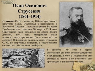 ООссиипп ООссииппооввиичч 
ССттррууссееввиичч 
((11886611––11991144)) 
Струсевич О. О. – командир 108-го Саратовского 
пехотного полка. Участвовал в наступлении в 
Восточной Пруссии (1-я русская армия). Во время 
Гумбинненского сражения 20 августа 1914 года 
Саратовский полк находился на левом фланге 
дивизии, весь день выдерживая атаки 
превосходящего противника. После того как роты 
соседней 40-й дивизии подались назад, Струсевич 
О. О. не затребовал усиления, а собственными 
силами стал обеспечивать свой фланг. 
В сентябре 1914 года в период 
отступления его полк активно действовал 
в арьергарде, в бою у Иодлаукены был 
смертельно ранен. Уже посмертно был 
произведен в чин генерал-майора. 
 