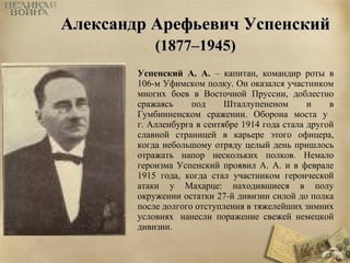 ААллееккссааннддрр ААррееффььееввиичч УУссппееннссккиийй 
((11887777––11994455)) 
Успенский А. А. – капитан, командир роты в 
106-м Уфимском полку. Он оказался участником 
многих боев в Восточной Пруссии, доблестно 
сражаясь под Шталлупененом и в 
Гумбинненском сражении. Оборона моста у 
г. Алленбурга в сентябре 1914 года стала другой 
славной страницей в карьере этого офицера, 
когда небольшому отряду целый день пришлось 
отражать напор нескольких полков. Немало 
героизма Успенский проявил А. А. и в феврале 
1915 года, когда стал участником героической 
атаки у Махарце: находившиеся в полу 
окружении остатки 27-й дивизии силой до полка 
после долгого отступления в тяжелейших зимних 
условиях нанесли поражение свежей немецкой 
дивизии. 
 