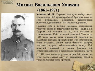 ММииххааиилл ВВаассииллььееввиичч ХХааннжжиинн 
((11886611––11997711)) 
Ханжин М. В. Первую мировую войну начал 
командиром 19-й артиллерийской бригады, показал 
себя прекрасным офицером, периодически 
руководил действиями 19-й пехотной дивизии. 
Проявил себя в период Великого отступления, 
удостоен одной из высочайших наград – ордена Св. 
Георгия 3-й степени за то, что вступив в 
командование 12-й пехотной дивизией 7-го июля 
1915 года, когда части означенной дивизии, не 
выдержав натиска превосходных сил противника, 
стали отходить, лично повёл батальон резерва, 
заполнил прорыв, образовавшийся между 12-й 
пехотной дивизией и левым флангом 4-й 
стрелковой дивизии и остановил отходившие части. 
С 1916 года инспектор артиллерии 8-й армии, на 
этом посту сыграл одну из важнейших ролей в 
успехе Брусиловского прорыва. 
 