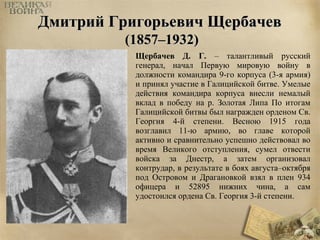 ДДммииттрриийй ГГррииггооррььееввиичч ЩЩееррббааччеевв 
((11885577––11993322)) 
Щербачев Д. Г. – талантливый русский 
генерал, начал Первую мировую войну в 
должности командира 9-го корпуса (3-я армия) 
и принял участие в Галицийской битве. Умелые 
действия командира корпуса внесли немалый 
вклад в победу на р. Золотая Липа По итогам 
Галицийской битвы был награжден орденом Св. 
Георгия 4-й степени. Весною 1915 года 
возглавил 11-ю армию, во главе которой 
активно и сравнительно успешно действовал во 
время Великого отступления, сумел отвести 
войска за Днестр, а затем организовал 
контрудар, в результате в боях августа–октября 
под Островом и Драгановкой взял в плен 934 
офицера и 52895 нижних чина, а сам 
удостоился ордена Св. Георгия 3-й степени. 
 